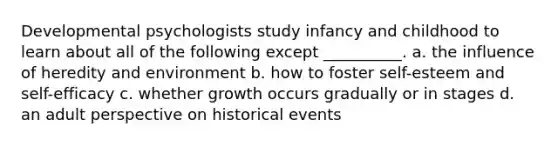 Developmental psychologists study infancy and childhood to learn about all of the following except __________. a. the influence of heredity and environment b. how to foster self-esteem and self-efficacy c. whether growth occurs gradually or in stages d. an adult perspective on historical events