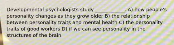 Developmental psychologists study ____________. A) how people's personality changes as they grow older B) the relationship between personality traits and mental health C) the personality traits of good workers D) if we can see personality in the structures of the brain