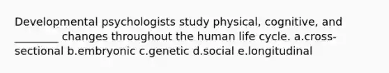 Developmental psychologists study physical, cognitive, and ________ changes throughout the human life cycle. a.cross-sectional b.embryonic c.genetic d.social e.longitudinal