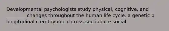 Developmental psychologists study physical, cognitive, and ________ changes throughout the human life cycle. a genetic b longitudinal c embryonic d cross-sectional e social