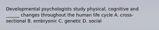 Developmental psychologists study physical, cognitive and ______ changes throughout the human life cycle A. cross-sectional B. embryonic C. genetic D. social