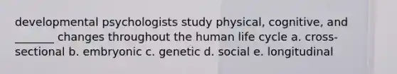 developmental psychologists study physical, cognitive, and _______ changes throughout the human life cycle a. cross-sectional b. embryonic c. genetic d. social e. longitudinal