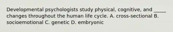 Developmental psychologists study physical, cognitive, and _____ changes throughout the human life cycle. A. cross-sectional B. socioemotional C. genetic D. embryonic