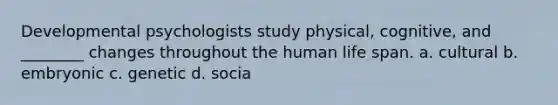 Developmental psychologists study physical, cognitive, and ________ changes throughout the human life span. a. cultural b. embryonic c. genetic d. socia