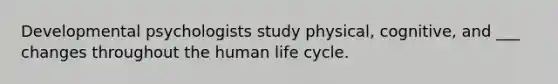 Developmental psychologists study physical, cognitive, and ___ changes throughout the human life cycle.