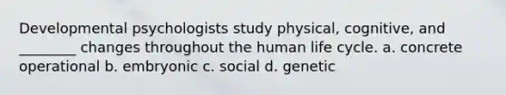 Developmental psychologists study physical, cognitive, and ________ changes throughout the human life cycle. a. concrete operational b. embryonic c. social d. genetic