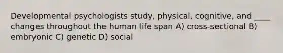 Developmental psychologists study, physical, cognitive, and ____ changes throughout the human life span A) cross-sectional B) embryonic C) genetic D) social