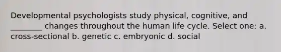 Developmental psychologists study physical, cognitive, and ________ changes throughout the human life cycle. Select one: a. cross-sectional b. genetic c. embryonic d. social