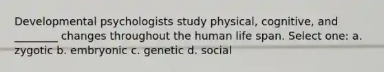 Developmental psychologists study physical, cognitive, and ________ changes throughout the human life span. Select one: a. zygotic b. embryonic c. genetic d. social