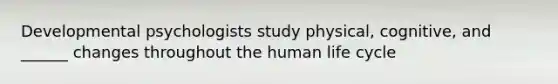 Developmental psychologists study physical, cognitive, and ______ changes throughout the human life cycle