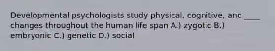 Developmental psychologists study physical, cognitive, and ____ changes throughout the human life span A.) zygotic B.) embryonic C.) genetic D.) social