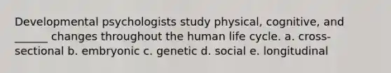 Developmental psychologists study physical, cognitive, and ______ changes throughout the human life cycle. a. cross-sectional b. embryonic c. genetic d. social e. longitudinal