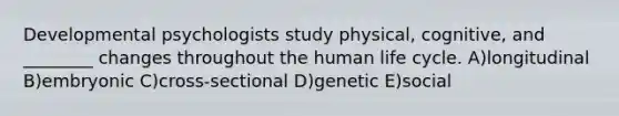 Developmental psychologists study physical, cognitive, and ________ changes throughout the human life cycle. A)longitudinal B)embryonic C)cross-sectional D)genetic E)social