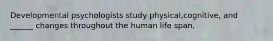 Developmental psychologists study physical,cognitive, and ______ changes throughout the human life span.