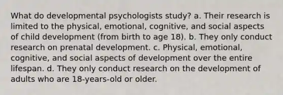 What do developmental psychologists study? a. Their research is limited to the physical, emotional, cognitive, and social aspects of child development (from birth to age 18). b. They only conduct research on prenatal development. c. Physical, emotional, cognitive, and social aspects of development over the entire lifespan. d. They only conduct research on the development of adults who are 18-years-old or older.