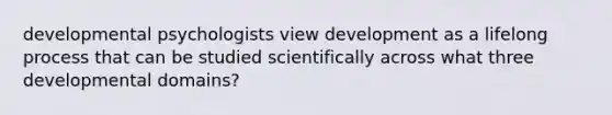 developmental psychologists view development as a lifelong process that can be studied scientifically across what three developmental domains?