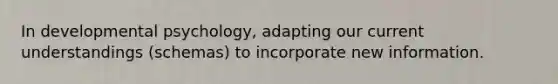 In developmental psychology, adapting our current understandings (schemas) to incorporate new information.