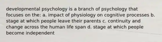 developmental psychology is a branch of psychology that focuses on the: a. impact of physiology on cognitive processes b. stage at which people leave their parents c. continuity and change across the human life span d. stage at which people become independent