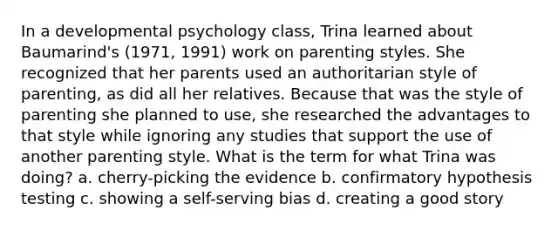 In a developmental psychology class, Trina learned about Baumarind's (1971, 1991) work on parenting styles. She recognized that her parents used an authoritarian style of parenting, as did all her relatives. Because that was the style of parenting she planned to use, she researched the advantages to that style while ignoring any studies that support the use of another parenting style. What is the term for what Trina was doing? a. cherry-picking the evidence b. confirmatory hypothesis testing c. showing a self-serving bias d. creating a good story