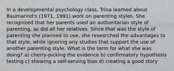 In a developmental psychology class, Trina learned about Baumarind's (1971, 1991) work on parenting styles. She recognized that her parents used an authoritarian style of parenting, as did all her relatives. Since that was the style of parenting she planned to use, she researched the advantages to that style, while ignoring any studies that support the use of another parenting style. What is the term for what she was doing? a) cherry-picking the evidence b) confirmatory hypothesis testing c) showing a self-serving bias d) creating a good story