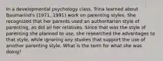 In a developmental psychology class, Trina learned about Baumarind's (1971, 1991) work on parenting styles. She recognized that her parents used an authoritarian style of parenting, as did all her relatives. Since that was the style of parenting she planned to use, she researched the advantages to that style, while ignoring any studies that support the use of another parenting style. What is the term for what she was doing?