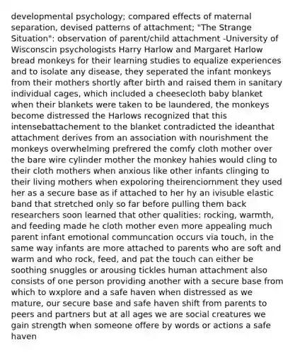 developmental psychology; compared effects of maternal separation, devised patterns of attachment; "The Strange Situation": observation of parent/child attachment -University of Wisconscin psychologists Harry Harlow and Margaret Harlow bread monkeys for their learning studies to equalize experiences and to isolate any disease, they seperated the infant monkeys from their mothers shortly after birth and raised them in sanitary individual cages, which included a cheesecloth baby blanket when their blankets were taken to be laundered, the monkeys become distressed the Harlows recognized that this intensebattachement to the blanket contradicted the ideanthat attachment derives from an association with nourishment the monkeys overwhelming prefrered the comfy cloth mother over the bare wire cylinder mother the monkey hahies would cling to their cloth mothers when anxious like other infants clinging to their living mothers when expoloring theirenciornment they used her as a secure base as if attached to her hy an ivisuble elastic band that stretched only so far before pulling them back researchers soon learned that other qualities: rocking, warmth, and feeding made he cloth mother even more appealing much parent infant emotional communcation occurs via touch, in the same way infants are more attached to parents who are soft and warm and who rock, feed, and pat the touch can either be soothing snuggles or arousing tickles human attachment also consists of one person providing another with a secure base from which to wxplore and a safe haven when distressed as we mature, our secure base and safe haven shift from parents to peers and partners but at all ages we are social creatures we gain strength when someone offere by words or actions a safe haven