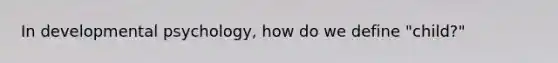 In developmental psychology, how do we define "child?"