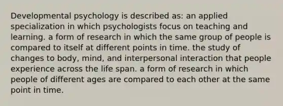 Developmental psychology is described as: an applied specialization in which psychologists focus on teaching and learning. a form of research in which the same group of people is compared to itself at different points in time. the study of changes to body, mind, and interpersonal interaction that people experience across the life span. a form of research in which people of different ages are compared to each other at the same point in time.