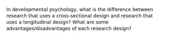 In developmental psychology, what is the difference between research that uses a cross-sectional design and research that uses a longitudinal design? What are some advantages/disadvantages of each research design?