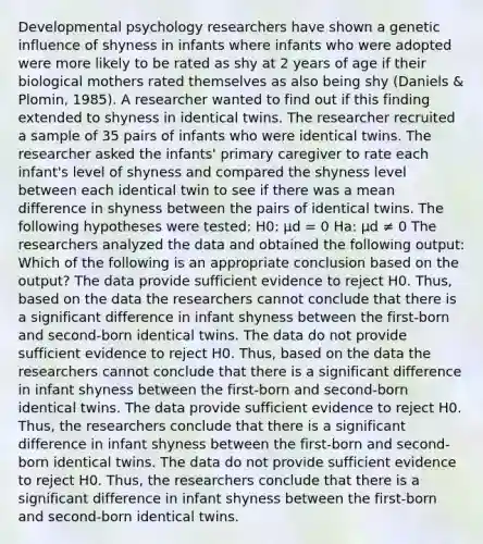 Developmental psychology researchers have shown a genetic influence of shyness in infants where infants who were adopted were more likely to be rated as shy at 2 years of age if their biological mothers rated themselves as also being shy (Daniels & Plomin, 1985). A researcher wanted to find out if this finding extended to shyness in identical twins. The researcher recruited a sample of 35 pairs of infants who were identical twins. The researcher asked the infants' primary caregiver to rate each infant's level of shyness and compared the shyness level between each identical twin to see if there was a mean difference in shyness between the pairs of identical twins. The following hypotheses were tested: H0: μd = 0 Ha: μd ≠ 0 The researchers analyzed the data and obtained the following output: Which of the following is an appropriate conclusion based on the output? The data provide sufficient evidence to reject H0. Thus, based on the data the researchers cannot conclude that there is a significant difference in infant shyness between the first-born and second-born identical twins. The data do not provide sufficient evidence to reject H0. Thus, based on the data the researchers cannot conclude that there is a significant difference in infant shyness between the first-born and second-born identical twins. The data provide sufficient evidence to reject H0. Thus, the researchers conclude that there is a significant difference in infant shyness between the first-born and second-born identical twins. The data do not provide sufficient evidence to reject H0. Thus, the researchers conclude that there is a significant difference in infant shyness between the first-born and second-born identical twins.