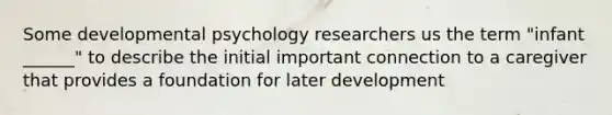 Some developmental psychology researchers us the term "infant ______" to describe the initial important connection to a caregiver that provides a foundation for later development