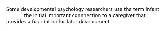 Some developmental psychology researchers use the term infant _______ the initial important connnection to a caregiver that provides a foundation for later development