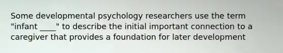 Some developmental psychology researchers use the term "infant ____" to describe the initial important connection to a caregiver that provides a foundation for later development