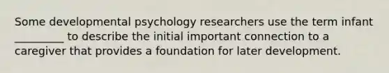 Some developmental psychology researchers use the term infant _________ to describe the initial important connection to a caregiver that provides a foundation for later development.