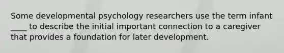 Some developmental psychology researchers use the term infant ____ to describe the initial important connection to a caregiver that provides a foundation for later development.