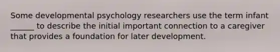 Some developmental psychology researchers use the term infant ______ to describe the initial important connection to a caregiver that provides a foundation for later development.