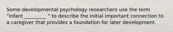 Some developmental psychology researchers use the term "infant _________ " to describe the initial important connection to a caregiver that provides a foundation for later development.