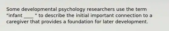 Some developmental psychology researchers use the term "infant ____ " to describe the initial important connection to a caregiver that provides a foundation for later development.