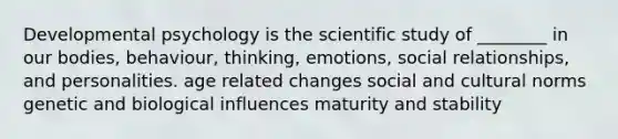 Developmental psychology is the scientific study of ________ in our bodies, behaviour, thinking, emotions, social relationships, and personalities. age related changes social and cultural norms genetic and biological influences maturity and stability