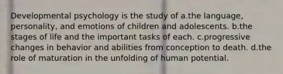 Developmental psychology is the study of a.the language, personality, and emotions of children and adolescents. b.the stages of life and the important tasks of each. c.progressive changes in behavior and abilities from conception to death. d.the role of maturation in the unfolding of human potential.