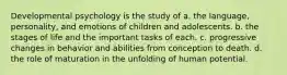 Developmental psychology is the study of a. the language, personality, and emotions of children and adolescents. b. the stages of life and the important tasks of each. c. progressive changes in behavior and abilities from conception to death. d. the role of maturation in the unfolding of human potential.