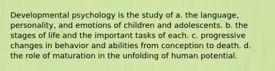 Developmental psychology is the study of a. the language, personality, and emotions of children and adolescents. b. the stages of life and the important tasks of each. c. progressive changes in behavior and abilities from conception to death. d. the role of maturation in the unfolding of human potential.