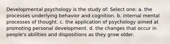 Developmental psychology is the study of: Select one: a. the processes underlying behavior and cognition. b. internal mental processes of thought. c. the application of psychology aimed at promoting personal development. d. the changes that occur in people's abilities and dispositions as they grow older.