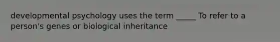 developmental psychology uses the term _____ To refer to a person's genes or biological inheritance