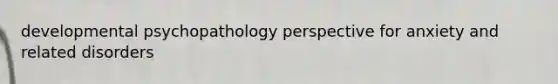 developmental psychopathology perspective for anxiety and related disorders