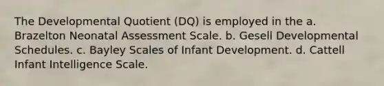 The Developmental Quotient (DQ) is employed in the a. Brazelton Neonatal Assessment Scale. b. Gesell Developmental Schedules. c. Bayley Scales of Infant Development. d. Cattell Infant Intelligence Scale.