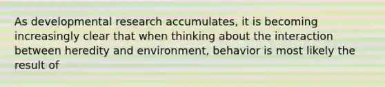 As developmental research accumulates, it is becoming increasingly clear that when thinking about the interaction between heredity and environment, behavior is most likely the result of