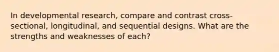 In developmental research, compare and contrast cross-sectional, longitudinal, and sequential designs. What are the strengths and weaknesses of each?