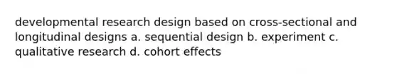 developmental research design based on cross-sectional and longitudinal designs a. sequential design b. experiment c. qualitative research d. cohort effects