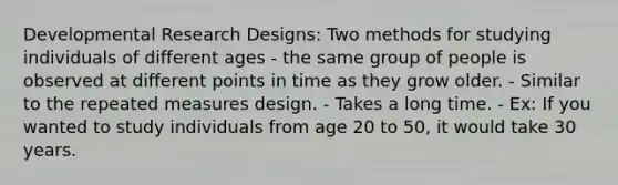 Developmental Research Designs: Two methods for studying individuals of different ages - the same group of people is observed at different points in time as they grow older. - Similar to the repeated measures design. - Takes a long time. - Ex: If you wanted to study individuals from age 20 to 50, it would take 30 years.